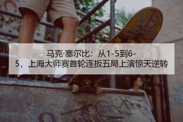 马克·塞尔比：从1-5到6-5，上海大师赛首轮连扳五局上演惊天逆转