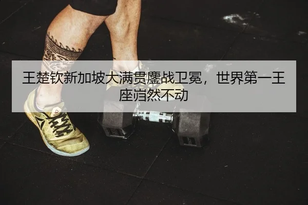 王楚钦新加坡大满贯鏖战卫冕，世界第一王座岿然不动